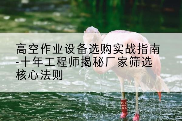 德钦剪叉式升降机厂家-高空作业设备选购实战指南-十年工程师揭秘厂家筛选核心法则