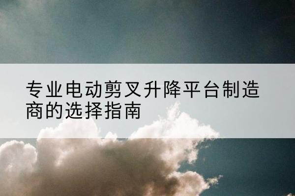 德钦电动剪叉升降平台厂家-专业电动剪叉升降平台制造商的选择指南