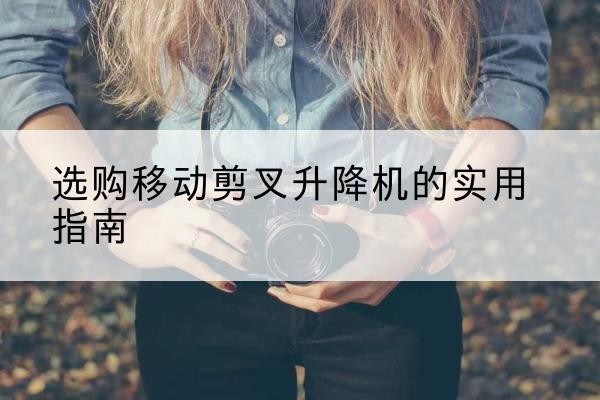 德钦移动剪叉升降机怎么选-选购移动剪叉升降机的实用指南