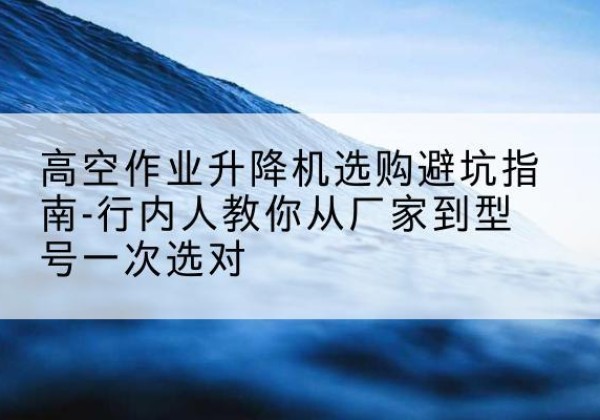德钦升降平台厂家-高空作业升降机选购避坑指南-行内人教你从厂家到型号一次选对