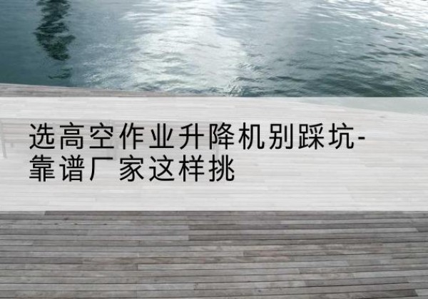 德钦剪叉式升降机厂家-选高空作业升降机别踩坑-靠谱厂家这样挑
