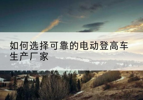 德钦电动登高车厂家-如何选择可靠的电动登高车生产厂家