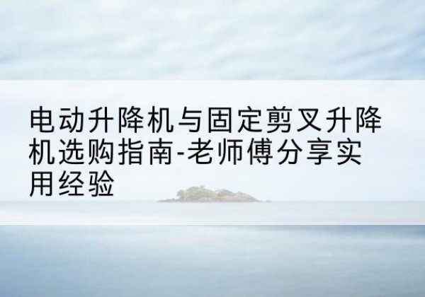 德钦电动升降机怎么选-电动升降机与固定剪叉升降机选购指南-老师傅分享实用经验