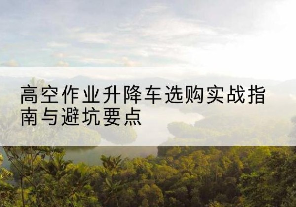 德钦升降车怎么选-高空作业升降车选购实战指南与避坑要点