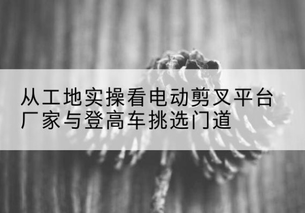 德钦电动剪叉升降平台厂家-从工地实操看电动剪叉平台厂家与登高车挑选门道