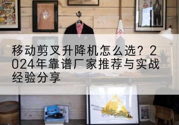 德钦升降平台厂家推荐-移动剪叉升降机怎么选？2024年靠谱厂家推荐与实战经验分享