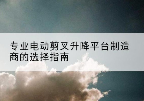 德钦电动剪叉升降平台厂家-专业电动剪叉升降平台制造商的选择指南